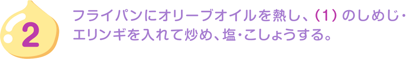 2.フライパンにオリーブオイルを熱し、（1）のしめじ・エリンギを入れて炒め、塩・こしょうする。