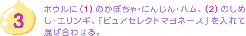 3.ボウルに（1）のかぼちゃ・にんじん・ハム、（2）のしめじ・エリンギ、「ピュアセレクトマヨネーズ」を入れて混ぜ合わせる。