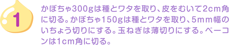 1.かぼちゃ300gは種とワタを取り、皮をむいて2cm角に切る。かぼちゃ150gは種とワタを取り、5mm幅のいちょう切りにする。玉ねぎは薄切りにする。ベーコンは1cm角に切る。