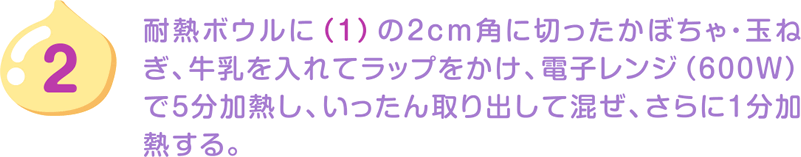 2.耐熱ボウルに（1）の2cm角に切ったかぼちゃ・玉ねぎ、牛乳を入れてラップをかけ、電子レンジ（600W）で5分加熱し、いったん取り出して混ぜ、さらに1分加熱する。