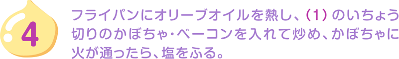 4.フライパンにオリーブオイルを熱し、（1）のいちょう切りのかぼちゃ・ベーコンを入れて炒め、かぼちゃに火が通ったら、塩をふる。
