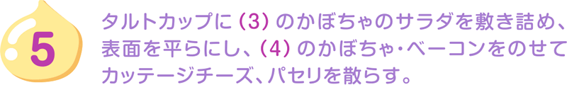 5.タルトカップに（3）のかぼちゃのサラダを敷き詰め、表面を平らにし、（4）のかぼちゃ・ベーコンをのせてカッテージチーズ、パセリを散らす。