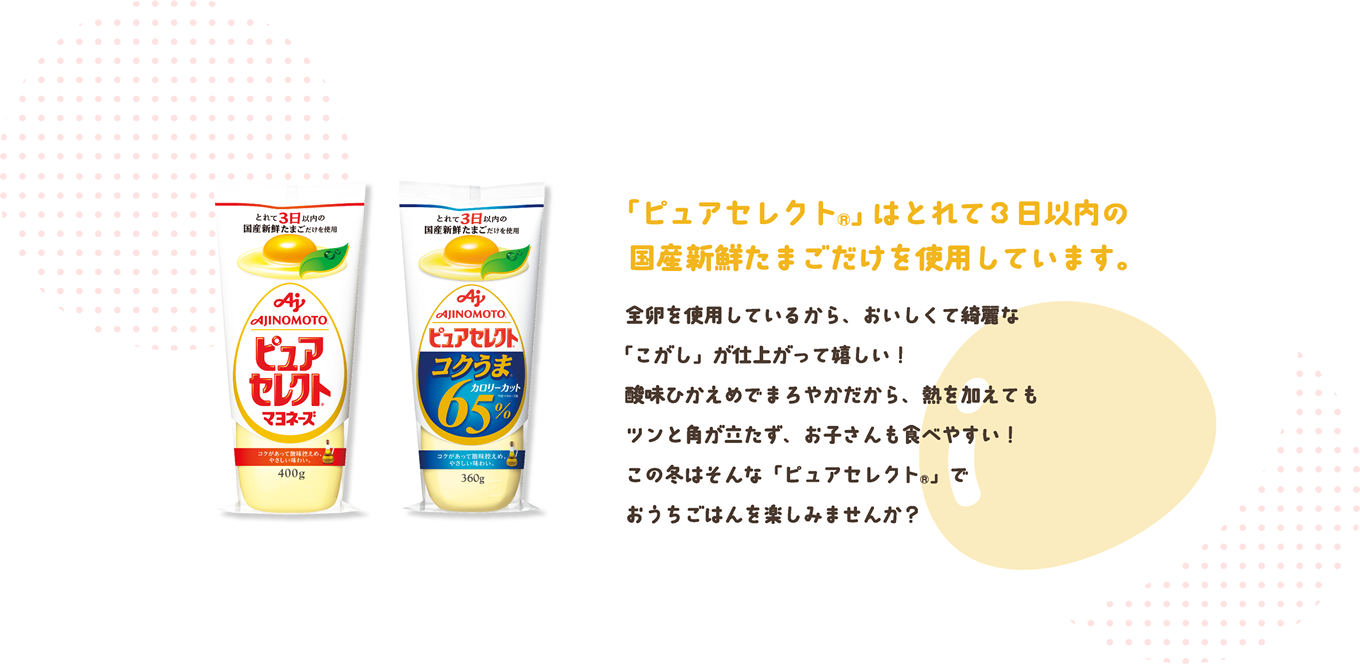 「ピュアセレクト®」はとれて3日以内の国産新鮮たまごだけを使用しています。全卵を使用しているから、おいしくて綺麗な「こがし」が仕上がって嬉しい！酸味ひかえめでまろやかだから、熱を加えてもツンと角が立たず、お子さんも食べやすい！この冬はそんな「ピュアセレクト®」でおうちごはんを楽しみませんか？