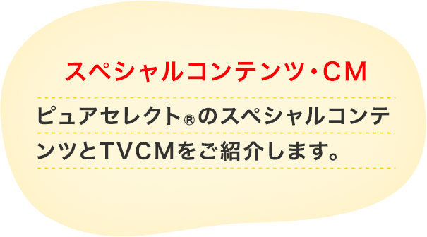 スペシャルコンテンツ・CM ピュアセレクト®のスペシャルコンテンツとCMをご紹介します。