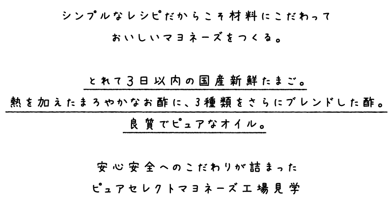 シンプルなレシピだからこそ材料にこだわっておいしいマヨネーズを作る。とれて3日以内の国産新鮮たまご。熱を加えたまろやかなお酢に、3種類をさらにブレンドした酢。良質でピュアなオイル。安心安全へのこだわりが詰まったピュアセレクトマヨネーズ工場見学