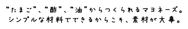 “たまご”、“酢”、“油”からつくられるマヨネーズ。シンプルな材料でできるからこそ、素材が大事。