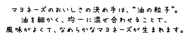 マヨネーズのおいしさの決め手は、“油の粒子”。油を細かく、均一に混ぜ合わせることで、風味がよくて、なめらかなマヨネーズが生まれます。