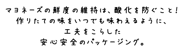 マヨネーズの鮮度の維持は、酸化を防ぐこと！作りたての味をいつでも味わえるように、工夫をこらした安心安全のパッケージング。