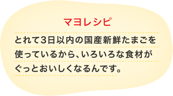 とれて3日以内の国産新鮮たまごを 使っているから、いろいろな食材が ぐっとおいしくなるんです。