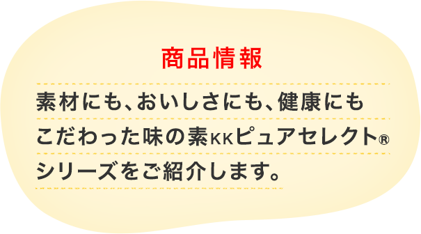商品情報 素材にも、おいしさにも、健康にもこだわった 味の素KKピュアセレクト®シリーズを ご紹介します。
