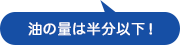 油の量は半分以下！