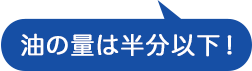 油の量は半分以下！