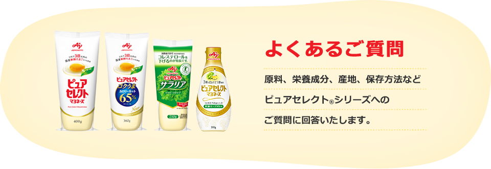 よくあるご質問 原料、栄養成分、産地、保存方法など ピュアセレクト®シリーズへの ご質問に回答いたします。
