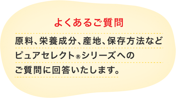 よくあるご質問 原料、栄養成分、産地、保存方法など ピュアセレクト®シリーズへの ご質問に回答いたします。