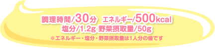 調理時間/30分  エネルギー/500kcal 塩分/1.2g 野菜摂取量/50g　※エネルギー・塩分・野菜摂取量は1人分の値です