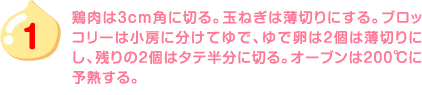 1.鶏肉は3cm角に切る。玉ねぎは薄切りにする。ブロッコリーは小房に分けてゆで、ゆで卵は2個は薄切りにし、残りの2個はタテ半分に切る。オーブンは200℃に予熱する。