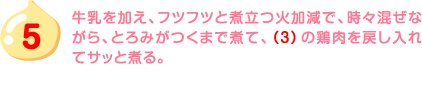 5.牛乳を加え、フツフツと煮立つ火加減で、時々混ぜながら、とろみがつくまで煮て、（3）の鶏肉を戻し入れてサッと煮る。