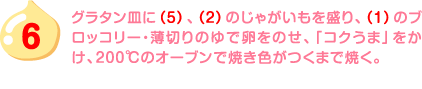 6.グラタン皿に（5）、（2）のじゃがいもを盛り、（1）のブロッコリー・薄切りのゆで卵をのせ、「コクうま」をかけ、200℃のオーブンで焼き色がつくまで焼く。