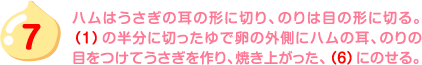 7.ハムはうさぎの耳の形に切り、のりは目の形に切る。（1）の半分に切ったゆで卵の外側にハムの耳、のりの目をつけてうさぎを作り、焼き上がった、（6）にのせる。