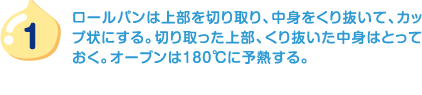 1.ロールパンは上部を切り取り、中身をくり抜いて、カップ状にする。切り取った上部、くり抜いた中身はとっておく。オーブンは180℃に予熱する。