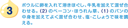 3.ボウルに卵を入れて溶きほぐし、牛乳を加えて混ぜ合わせる。（2）のベーコン・ほうれん草、（1）のパンの中身を加えてよく混ぜ合わせ、塩・こしょうで味を調える。