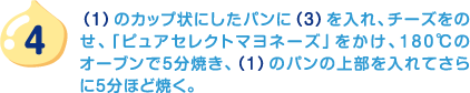 4.（1）のカップ状にしたパンに（3）を入れ、チーズをのせ、「ピュアセレクトマヨネーズ」をかけ、180℃のオーブンで5分焼き、（1）のパンの上部を入れてさらに5分ほど焼く。