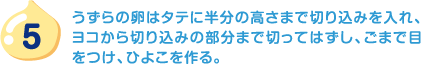 5.うずらの卵はタテに半分の高さまで切り込みを入れ、ヨコから切り込みの部分まで切ってはずし、ごまで目をつけ、ひよこを作る。