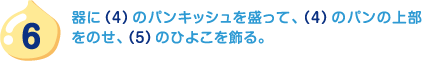 6.器に（4）のパンキッシュを盛って、（4）のパンの上部をのせ、（5）のひよこを飾る。