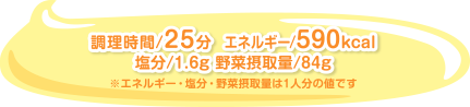 調理時間/25分  エネルギー/590kcal 塩分/1.6g 野菜摂取量/84g ※エネルギー・塩分・野菜摂取量は1人分の値です