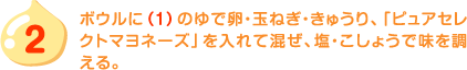 2.ボウルに（1）のゆで卵・玉ねぎ・きゅうり、「ピュアセレクトマヨネーズ」を入れて混ぜ、塩・こしょうで味を調える。