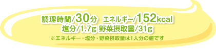 調理時間/30分  エネルギー/152kcal塩分/1.7g 野菜摂取量/31g　※エネルギー・塩分・野菜摂取量は1人分の値です