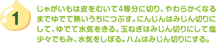 1.じゃがいもは皮をむいて4等分に切り、やわらかくなるまでゆでて熱いうちにつぶす。にんじんはみじん切りにして、ゆでて水気をきる。玉ねぎはみじん切りにして塩少々でもみ、水気をしぼる。ハムはみじん切りにする。