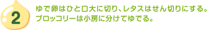 2.ゆで卵はひと口大に切り、レタスはせん切りにする。ブロッコリーは小房に分けてゆでる。