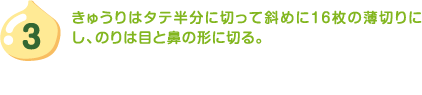 3.きゅうりはタテ半分に切って斜めに16枚の薄切りにし、のりは目と鼻の形に切る。
