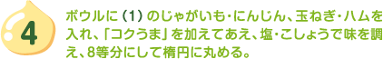 4.ボウルに（1）のじゃがいも・にんじん、玉ねぎ・ハムを入れ、「コクうま」を加えてあえ、塩・こしょうで味を調え、8等分にして楕円に丸める。