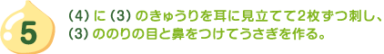 5.（4）に（3）のきゅうりを耳に見立てて2枚ずつ刺し、（3）ののりの目と鼻をつけてうさぎを作る。