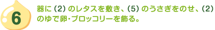 6.器に（2）のレタスを敷き、（5）のうさぎをのせ、（2）のゆで卵・ブロッコリーを飾る。