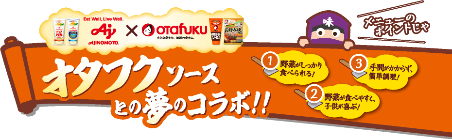 AJINOMOTO×オタフク オタフクソースとの夢のコラボ！！メニューのポイントじゃ 1.野菜がしっかり食べられる！ 2.野菜が食べやすく、子供が喜ぶ！ 3.手間がかからず、簡単調理