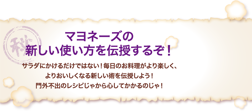 マヨネーズの新しい使い方を伝授するぞ！サラダにかけるだけではない！毎日のお料理がより楽しく、よりおいしくなる新しい術を伝授しよう！門外不出のレシピじゃから心してかかるのじゃ！