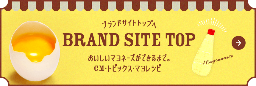 ブランドサイトトップへ おいしいマヨネーズができるまで。CM・トピックス・マヨレシピ