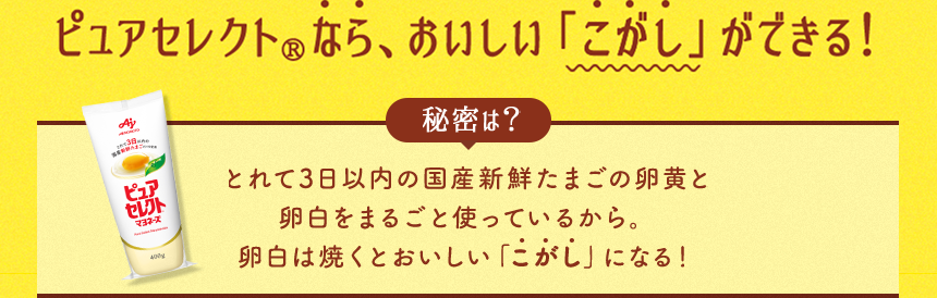 ピュアセレクト®なら、おいしい「こがし」ができる！秘密は？とれて3日以内の国産新鮮たまごの卵黄と卵白をまるごと使っているから。卵白は焼くとおいしい「こがし」になる！