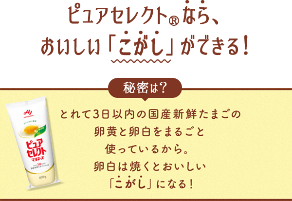 ピュアセレクト®なら、おいしい「こがし」ができる！秘密は？とれて3日以内の国産新鮮たまごの卵黄と卵白をまるごと使っているから。卵白は焼くとおいしい「こがし」になる！