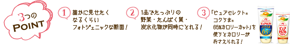 3つのPOINT 1.誰かに見せたくなるくらいフォトジェニックな断面！　2.1品でたっぷりの野菜・たんぱく質・炭水化物が同時にとれる！　「ピュアセレクト（R）コクうま(R)65%カロリーカット」を使うとカロリーがおさえられる！