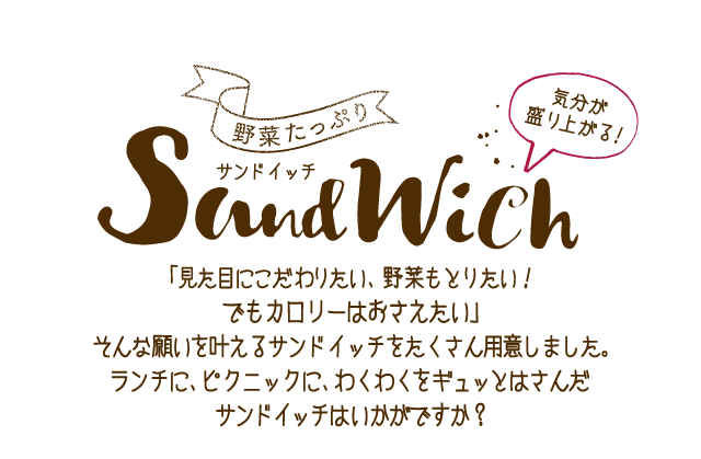気分が盛り上がる！野菜たっぷりサンドイッチ 「見た目にこだわりたい、野菜もとりたい！でもカロリーはおさえたい」そんな願いを叶えるサンドイッチをたくさん用意しました。ランチに、ピクニックにわくわくをギュッとはさんだサンドイッチはいかがですか？