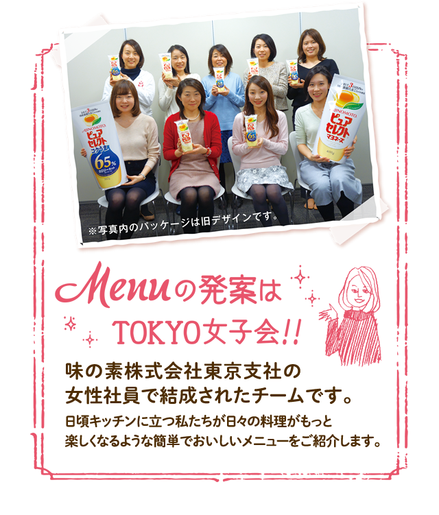 Menuの発案はTOKYO女子会！！ 味の素株式会社東京支社の女性社員で結成されたチームです。日頃キッチンに立つ私たちが日々の料理がもっと楽しくなるような簡単でおいしいメニューをご紹介します。