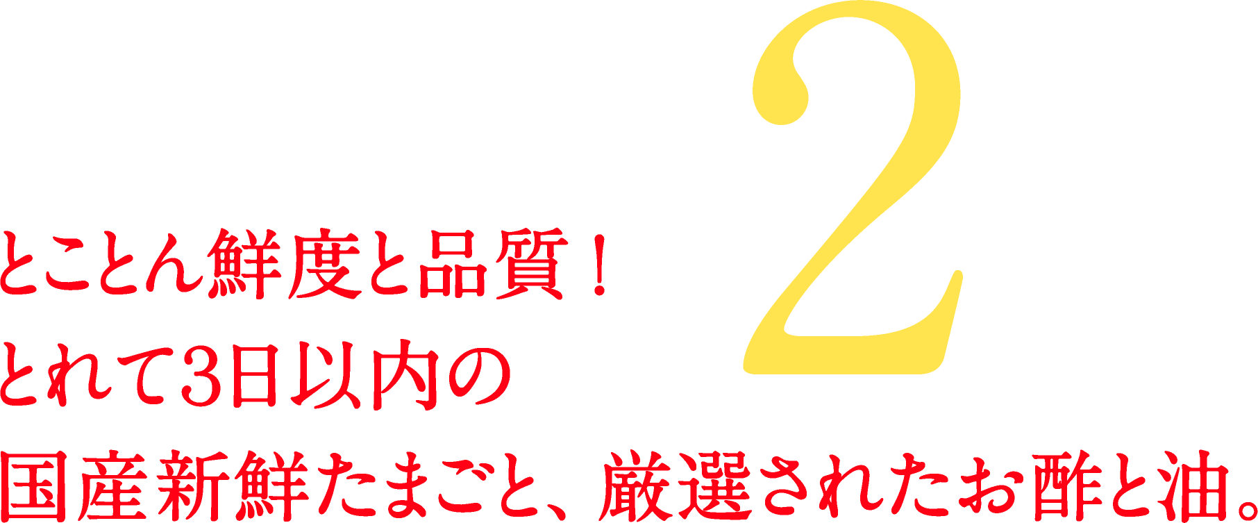 2.とことん鮮度と品質！とれて3日以内の国産新線たまごと、厳選されたお酢と油。