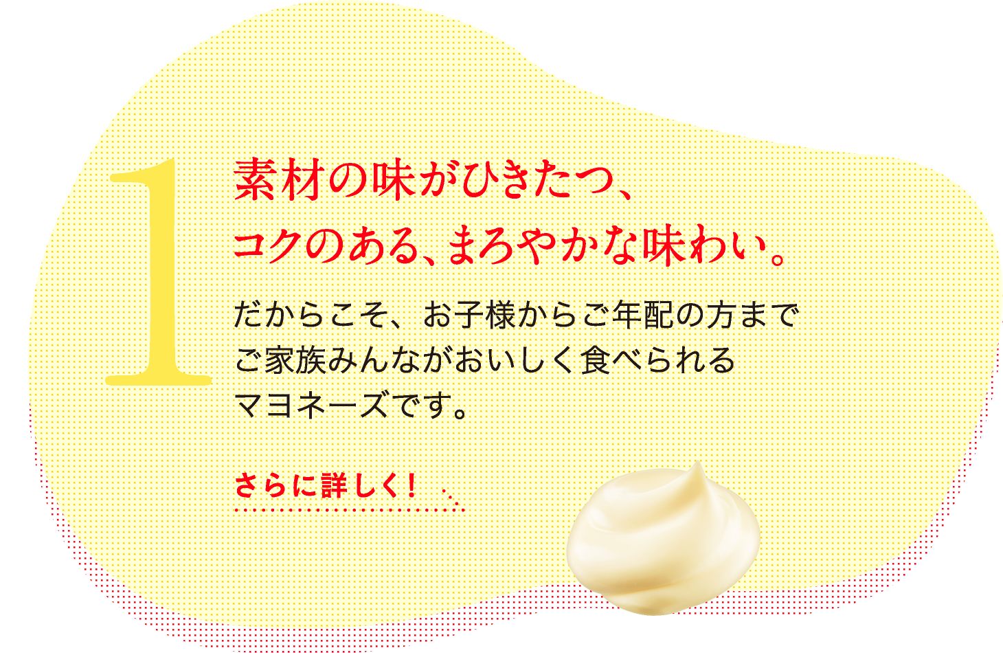 1.素材の味がひきたつ、コクのある、まろやかな味わい だからこそ、お子様からご年配の方までご家族みんながおいしく食べられるマヨネーズです。