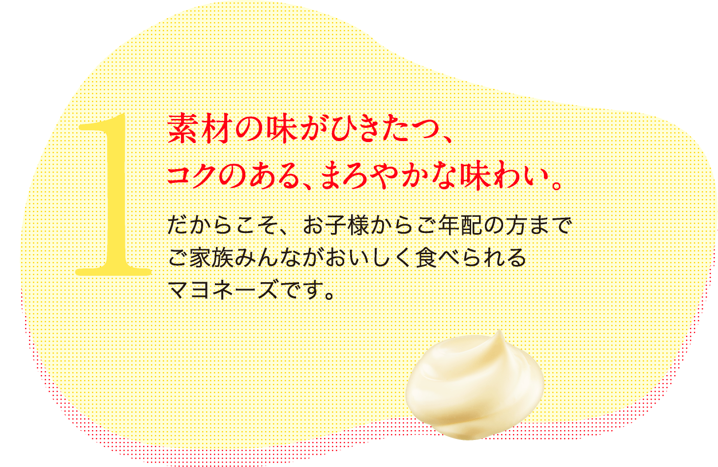 1.素材の味がひきたつ、コクのある、まろやかな味わい だからこそ、お子様からご年配の方までご家族みんながおいしく食べられるマヨネーズです。