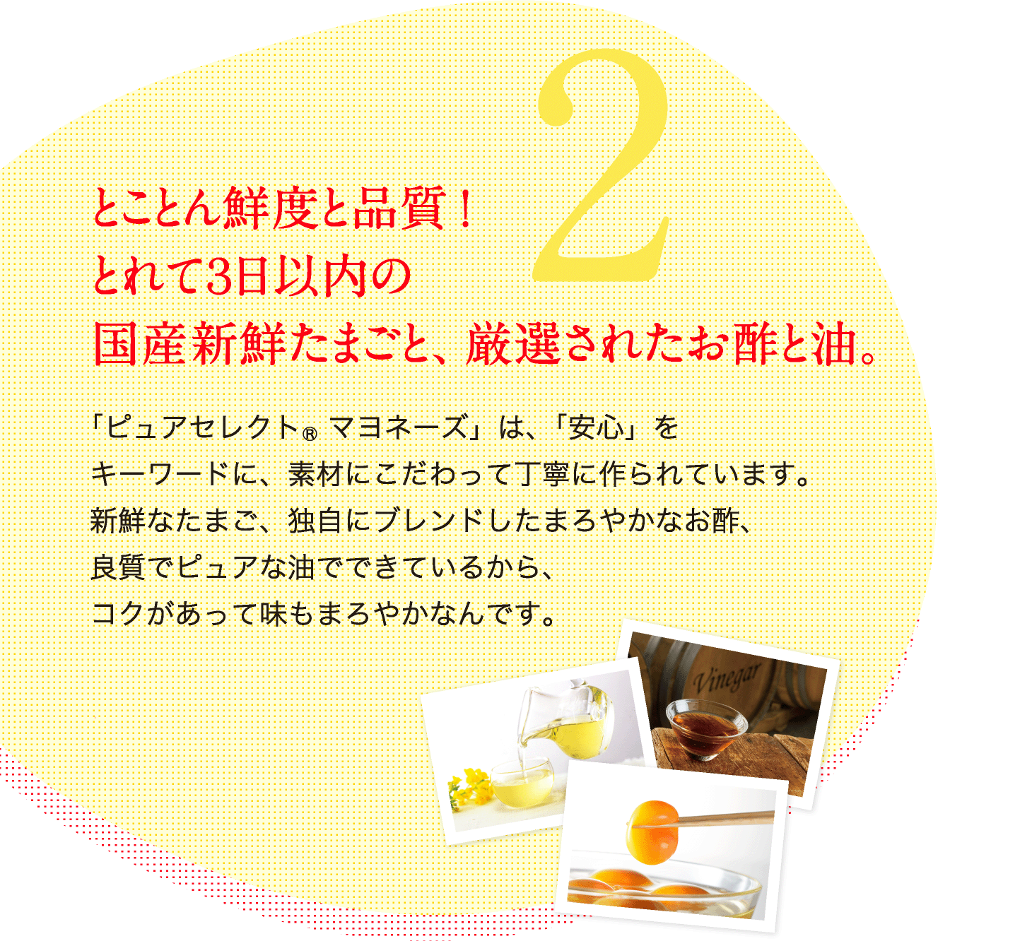 2.とことん鮮度と品質！とれて3日以内の国産新線たまごと、厳選されたお酢と油。 「ピュアセレクト(R)マヨネーズ」は、「安心」をキーワードに、素材にこだわって丁寧に作られています。新鮮なたまご、独自にブレンドしたまろやかなお酢、良質でピュアな油でできているから、コクがあって味もまろやかなんです。