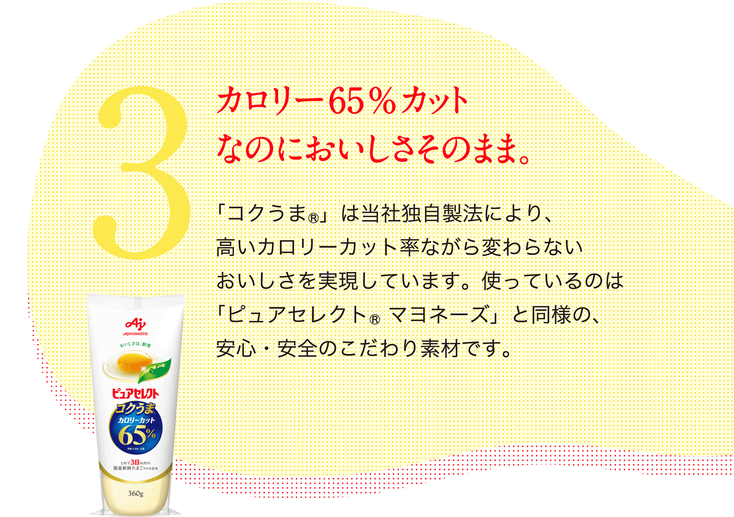 3.カロリー65%カット なのにおいしさそのまま。「コクうま(R)」は当社独自製法により、高いカロリーカット率ながら変わらないおいしさを実現しています。使っているのは「ピュアセレクト（R）マヨネーズ」と同様の、安心・安全のこだわり素材です。